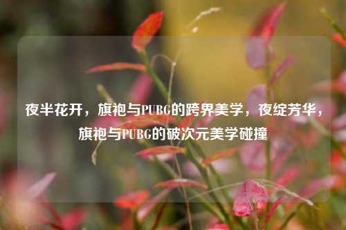 夜半花开，旗袍与PUBG的跨界美学，夜绽芳华，旗袍与PUBG的破次元美学碰撞