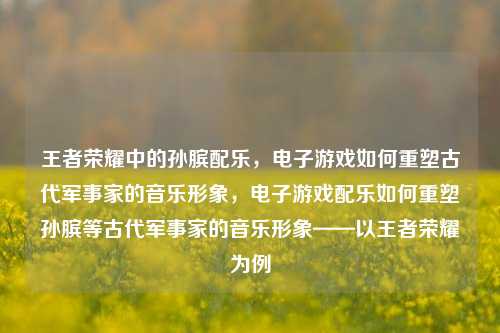 王者荣耀中的孙膑配乐，电子游戏如何重塑古代军事家的音乐形象，电子游戏配乐如何重塑孙膑等古代军事家的音乐形象——以王者荣耀为例