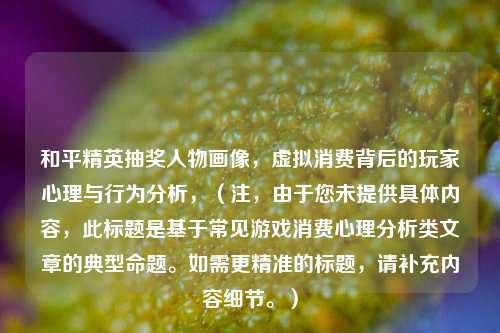 和平精英抽奖人物画像，虚拟消费背后的玩家心理与行为分析，（注，由于您未提供具体内容，此标题是基于常见游戏消费心理分析类文章的典型命题。如需更精准的标题，请补充内容细节。）