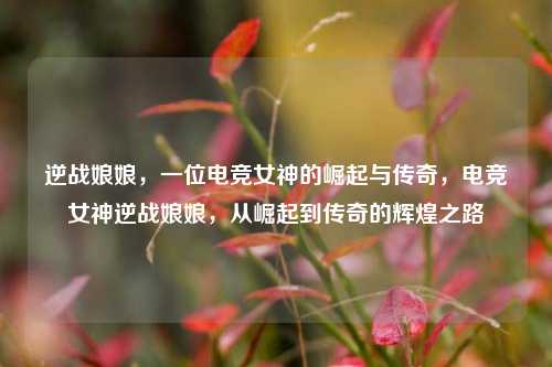 逆战娘娘，一位电竞女神的崛起与传奇，电竞女神逆战娘娘，从崛起到传奇的辉煌之路