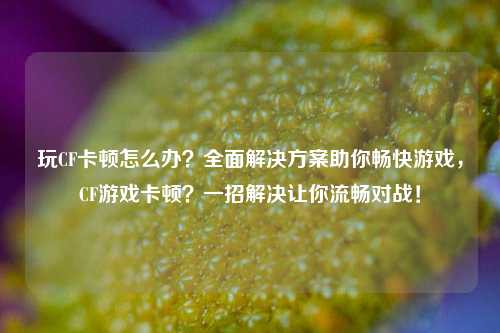 玩CF卡顿怎么办？全面解决方案助你畅快游戏，CF游戏卡顿？一招解决让你流畅对战！