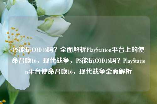 PS能玩COD16吗？全面解析PlayStation平台上的使命召唤16，现代战争，PS能玩COD16吗？PlayStation平台使命召唤16，现代战争全面解析