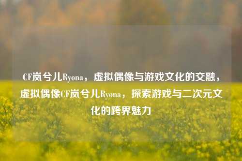 CF岚兮儿Ryona，虚拟偶像与游戏文化的交融，虚拟偶像CF岚兮儿Ryona，探索游戏与二次元文化的跨界魅力