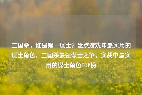 三国杀，谁是第一谋士？盘点游戏中最实用的谋士角色，三国杀最强谋士之争，实战中最实用的谋士角色TOP榜