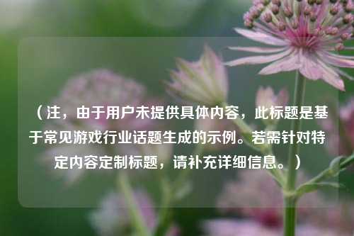 （注，由于用户未提供具体内容，此标题是基于常见游戏行业话题生成的示例。若需针对特定内容定制标题，请补充详细信息。）