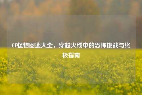 CF怪物图鉴大全，穿越火线中的恐怖挑战与终极指南