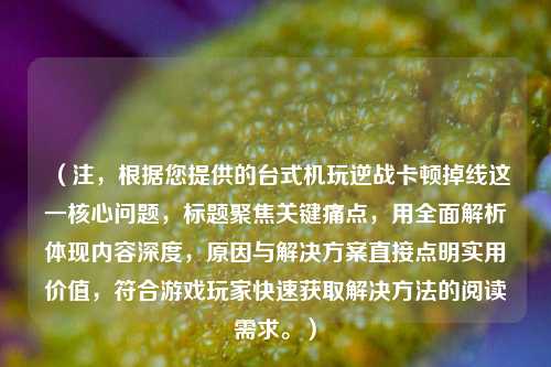 （注，根据您提供的台式机玩逆战卡顿掉线这一核心问题，标题聚焦关键痛点，用全面解析体现内容深度，原因与解决方案直接点明实用价值，符合游戏玩家快速获取解决方法的阅读需求。）