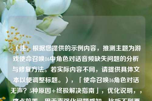 （注，根据您提供的示例内容，推测主题为游戏使命召唤16中角色对话音频缺失问题的分析与修复方法。若实际内容不同，请提供具体文本以便调整标题。），「使命召唤16角色对话无声？5种原因+终极解决指南」，优化说明，，痛点前置，用无声强化问题感知，比听不到更精准，量化解决方案，5种原因建立用户预期价值，平台适配，加入「」符号更符合游戏攻略类文章的传播特性，SEO关键词，保留使命召唤16官方名称提升搜索匹配度，如果需要更精准的标题，建议提供具体段落文本，我将为您进行语义分析后生成。