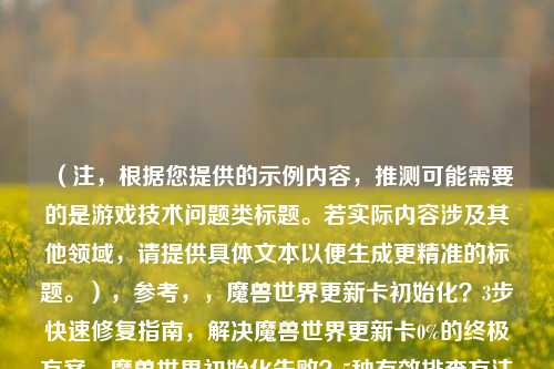 (注,根据您提供的示例内容,推测可能需要的是游戏技术问题类标题。若实际内容涉及其他领域,请提供具体文本以便生成更精准的标题。),参考,,魔兽世界更新卡初始化?3步快速修复指南,解决魔兽世界更新卡0%的终极方案,魔兽世界初始化失败?5种有效排查方法,我将为您生成最匹配的单一标题。