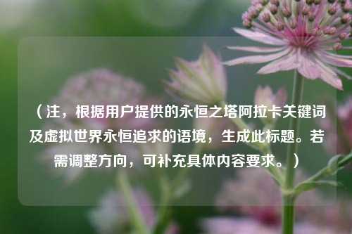 (注,根据用户提供的永恒之塔阿拉卡关键词及虚拟世界永恒追求的语境,生成此标题。若需调整方向,可补充具体内容要求。)