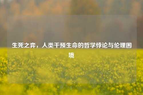 生死之弈，人类干预生命的哲学悖论与伦理困境