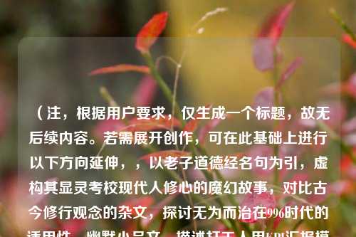 （注，根据用户要求，仅生成一个标题，故无后续内容。若需展开创作，可在此基础上进行以下方向延伸，，以老子道德经名句为引，虚构其显灵考校现代人修心的魔幻故事，对比古今修行观念的杂文，探讨无为而治在996时代的适用性，幽默小品文，描述打工人用KPI汇报模式向老子述职的荒诞对话）