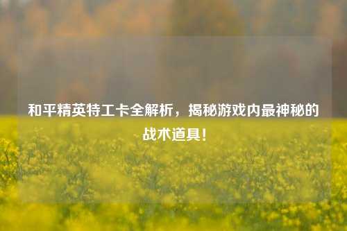 和平精英特工卡全解析,揭秘游戏内最神秘的战术道具!