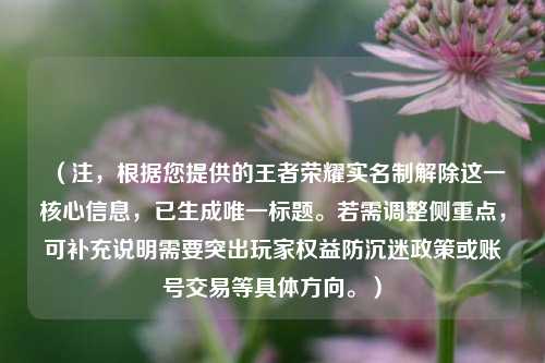 (注,根据您提供的王者荣耀实名制解除这一核心信息,已生成唯一标题。若需调整侧重点,可补充说明需要突出玩家权益防沉迷政策或账号交易等具体方向。)