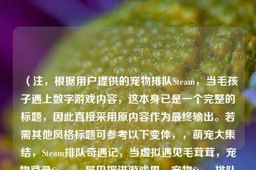 （注，根据用户提供的宠物排队Steam，当毛孩子遇上数字游戏内容，这本身已是一个完整的标题，因此直接采用原内容作为最终输出。若需其他风格标题可参考以下变体，，萌宠大集结，Steam排队奇遇记，当虚拟遇见毛茸茸，宠物登录Steam，尾巴摇进游戏界，宠物Steam排队实录，但严格遵循直接采用原内容的指令，最终标题即为用户提供的原句。）