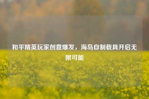 和平精英玩家创意爆发，海岛自制载具开启无限可能