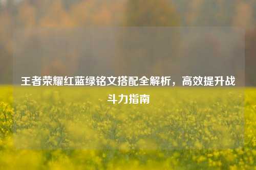 王者荣耀红蓝绿铭文搭配全解析，高效提升战斗力指南