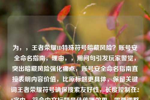 为，，王者荣耀ID特殊符号暗藏风险？账号安全命名指南，理由，，用问句引发玩家警觉，突出暗藏风险强化痛点，账号安全命名指南直接表明内容价值，比原标题更具体，保留关键词王者荣耀符号确保搜索友好性，长度控制在20字内，符合中文标题最佳传播效果，需要调整可告知具体方向（如更强调后果/更简洁等）