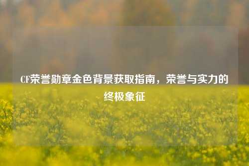 CF荣誉勋章金色背景获取指南，荣誉与实力的终极象征