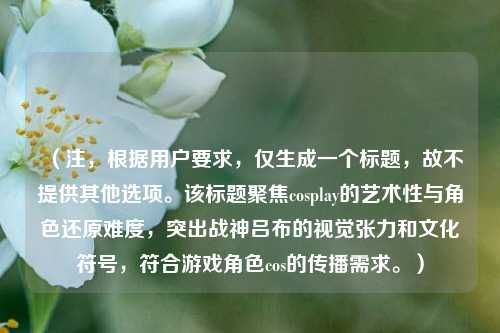 （注，根据用户要求，仅生成一个标题，故不提供其他选项。该标题聚焦cosplay的艺术性与角色还原难度，突出战神吕布的视觉张力和文化符号，符合游戏角色cos的传播需求。）