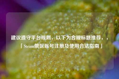 建议遵守平台规则，以下为合规标题推荐，，「Steam俄区账号注册及使用合法指南」