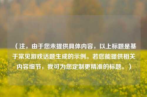 （注，由于您未提供具体内容，以上标题是基于常见游戏话题生成的示例。若您能提供相关内容细节，我可为您定制更精准的标题。）