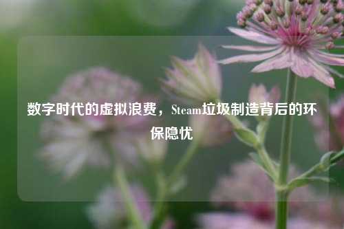 数字时代的虚拟浪费,Steam垃圾制造背后的环保隐忧