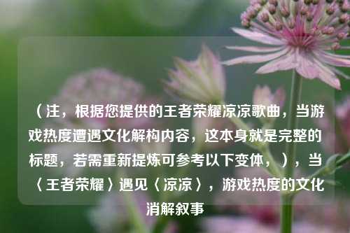 （注，根据您提供的王者荣耀凉凉歌曲，当游戏热度遭遇文化解构内容，这本身就是完整的标题，若需重新提炼可参考以下变体，），当〈王者荣耀〉遇见〈凉凉〉，游戏热度的文化消解叙事