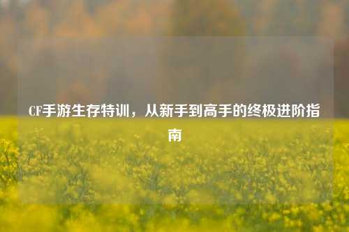 CF手游生存特训，从新手到高手的终极进阶指南
