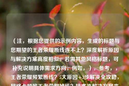 （注，根据您提供的示例内容，生成的标题与您期望的王者荣耀断线连不上？深度解析原因与解决方案高度相似。若需其他风格标题，可补充说明具体需求方向，例如，），参考，，王者荣耀频繁断线？5大原因+3步解决全攻略，网络卡顿致王者荣耀掉线？技术流解决方案来了，从底层原理到实战，彻底解决王者荣耀连接问题