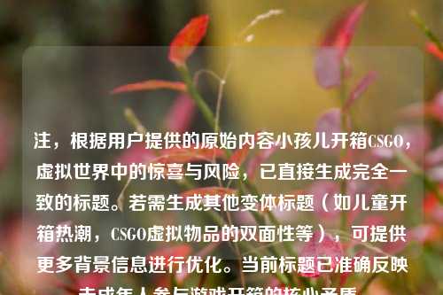 注，根据用户提供的原始内容小孩儿开箱CSGO，虚拟世界中的惊喜与风险，已直接生成完全一致的标题。若需生成其他变体标题（如儿童开箱热潮，CSGO虚拟物品的双面性等），可提供更多背景信息进行优化。当前标题已准确反映未成年人参与游戏开箱的核心矛盾。
