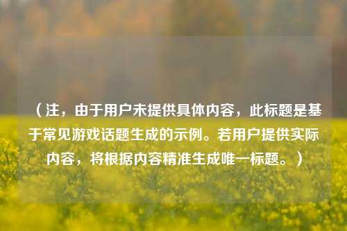 （注，由于用户未提供具体内容，此标题是基于常见游戏话题生成的示例。若用户提供实际内容，将根据内容精准生成唯一标题。）